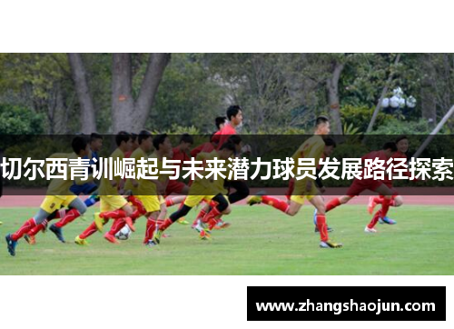 切尔西青训崛起与未来潜力球员发展路径探索